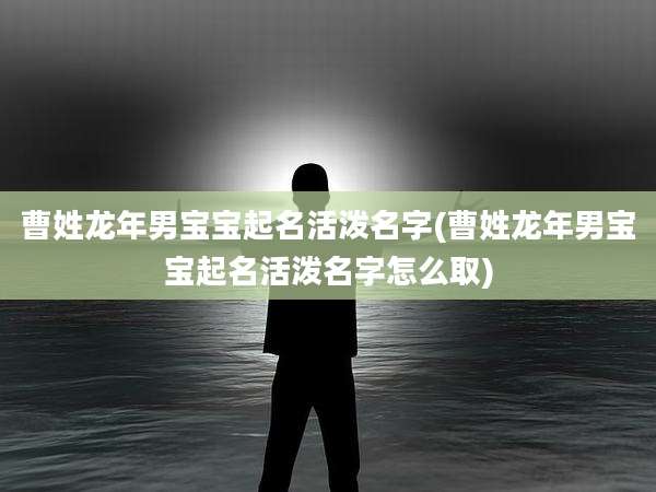 曹姓龙年男宝宝起名活泼名字(曹姓龙年男宝宝起名活泼名字怎么取)