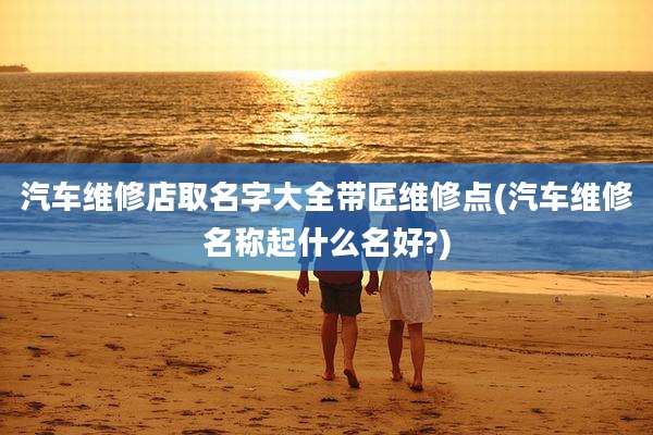 汽车维修店取名字大全带匠维修点(汽车维修名称起什么名好?)