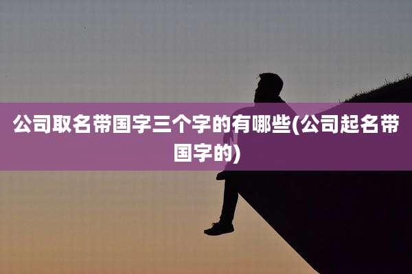 公司取名带国字三个字的有哪些(公司起名带国字的)