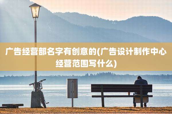 广告经营部名字有创意的(广告设计制作中心经营范围写什么)