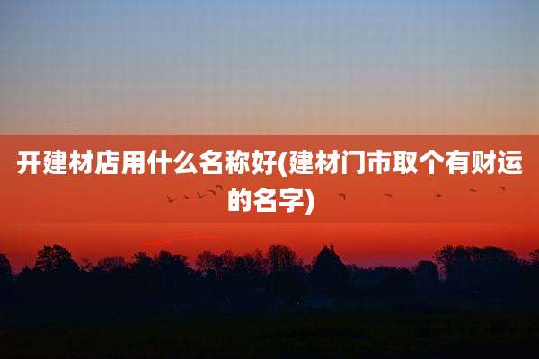 开建材店用什么名称好(建材门市取个有财运的名字)