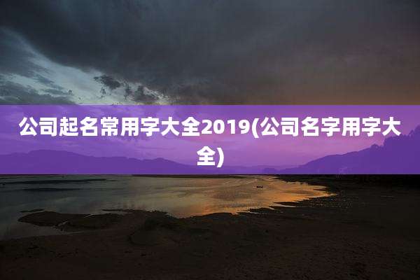 公司起名常用字大全2019(公司名字用字大全)