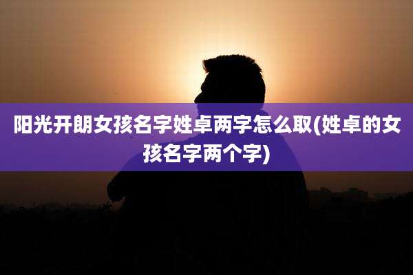 阳光开朗女孩名字姓卓两字怎么取(姓卓的女孩名字两个字)