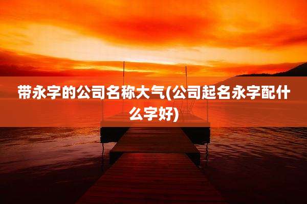 带永字的公司名称大气(公司起名永字配什么字好)