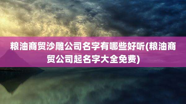 粮油商贸沙雕公司名字有哪些好听(粮油商贸公司起名字大全免费)
