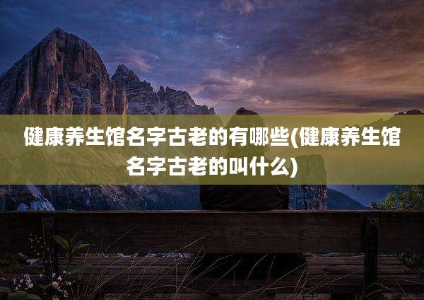 健康养生馆名字古老的有哪些(健康养生馆名字古老的叫什么)