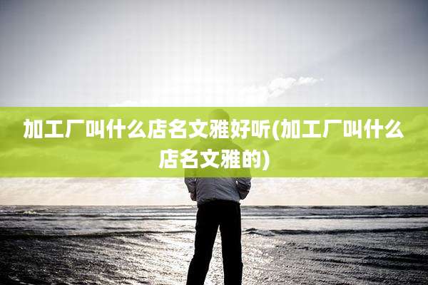 加工厂叫什么店名文雅好听(加工厂叫什么店名文雅的)