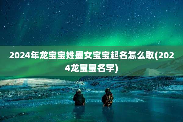 2024年龙宝宝姓墨女宝宝起名怎么取(2024龙宝宝名字)