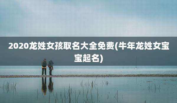 2020龙姓女孩取名大全免费(牛年龙姓女宝宝起名)