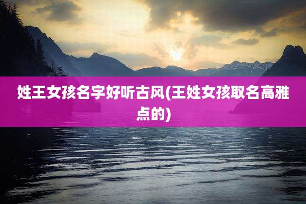姓王女孩名字好听古风(王姓女孩取名高雅点的)