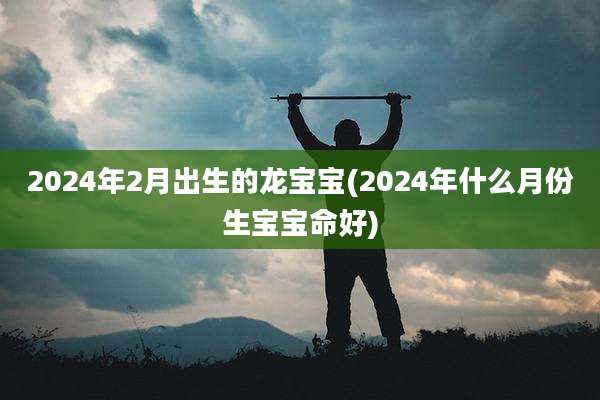 2024年2月出生的龙宝宝(2024年什么月份生宝宝命好)