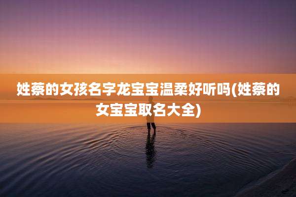 姓蔡的女孩名字龙宝宝温柔好听吗(姓蔡的女宝宝取名大全)