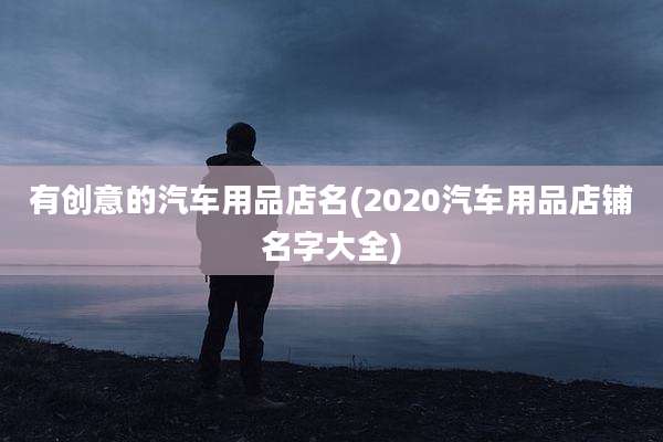 有创意的汽车用品店名(2020汽车用品店铺名字大全)