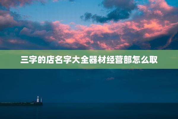 三字的店名字大全器材经营部怎么取