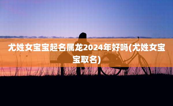 尤姓女宝宝起名属龙2024年好吗(尤姓女宝宝取名)