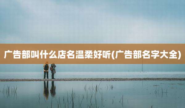 广告部叫什么店名温柔好听(广告部名字大全)