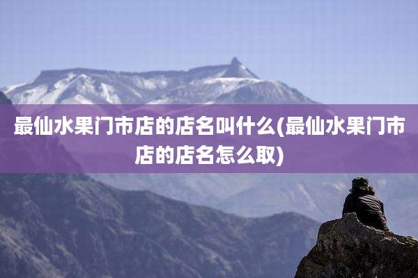 最仙水果门市店的店名叫什么(最仙水果门市店的店名怎么取)