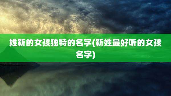 姓靳的女孩独特的名字(靳姓最好听的女孩名字)