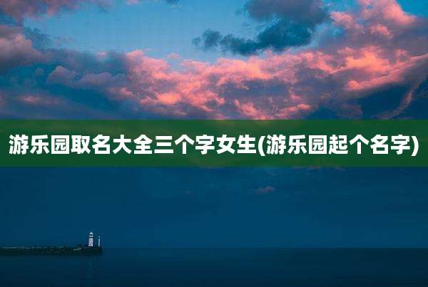 游乐园取名大全三个字女生(游乐园起个名字)