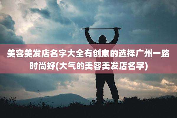 美容美发店名字大全有创意的选择广州一路时尚好(大气的美容美发店名字)