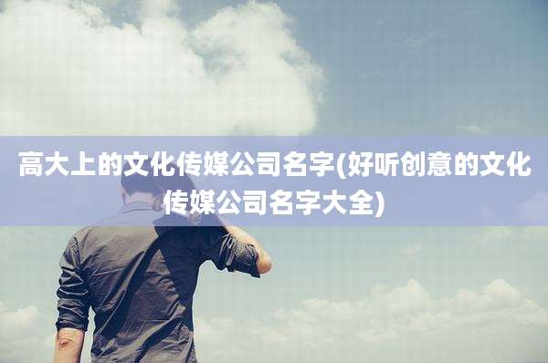 高大上的文化传媒公司名字(好听创意的文化传媒公司名字大全)
