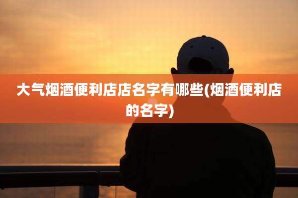 大气烟酒便利店店名字有哪些(烟酒便利店的名字)