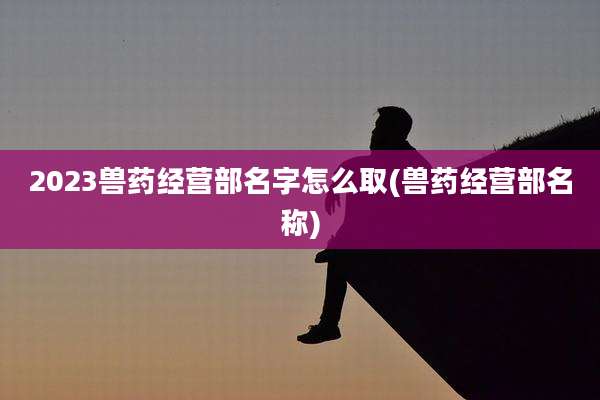 2023兽药经营部名字怎么取(兽药经营部名称)