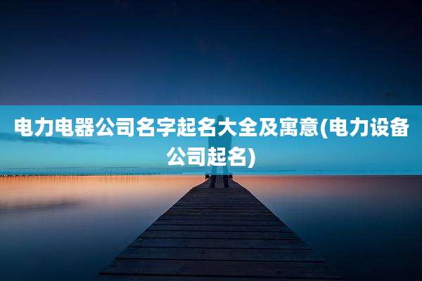 电力电器公司名字起名大全及寓意(电力设备公司起名)