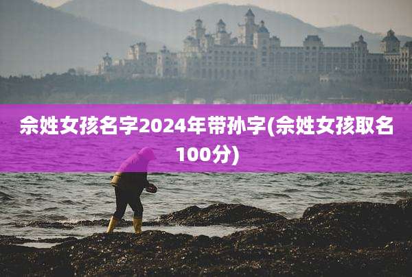 佘姓女孩名字2024年带孙字(佘姓女孩取名100分)