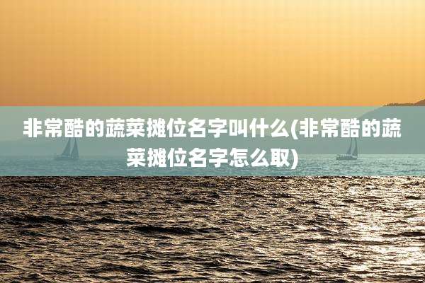 非常酷的蔬菜摊位名字叫什么(非常酷的蔬菜摊位名字怎么取)