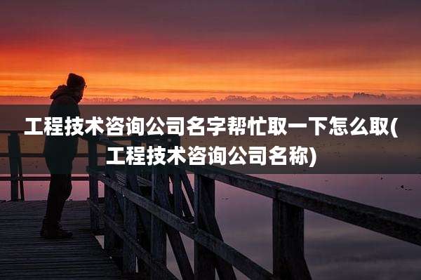 工程技术咨询公司名字帮忙取一下怎么取(工程技术咨询公司名称)