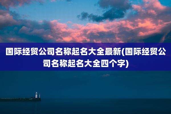 国际经贸公司名称起名大全最新(国际经贸公司名称起名大全四个字)