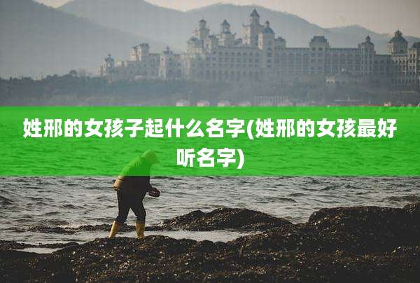 姓邢的女孩子起什么名字(姓邢的女孩最好听名字)