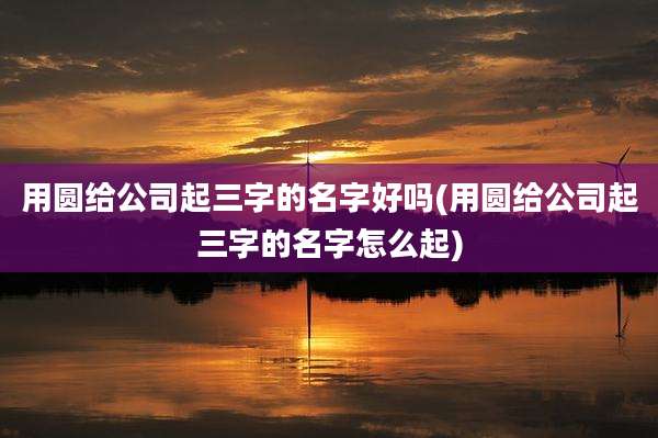 用圆给公司起三字的名字好吗(用圆给公司起三字的名字怎么起)