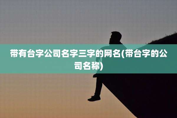 带有台字公司名字三字的网名(带台字的公司名称)