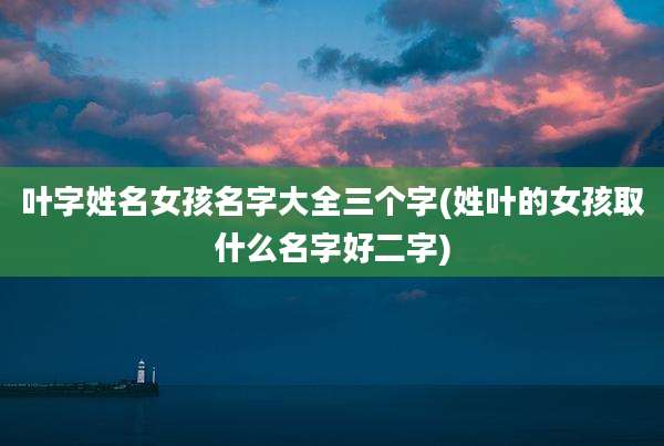 叶字姓名女孩名字大全三个字(姓叶的女孩取什么名字好二字)