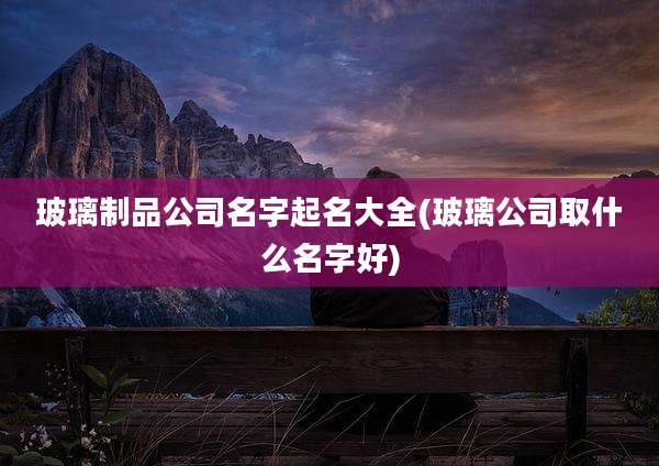 玻璃制品公司名字起名大全(玻璃公司取什么名字好)