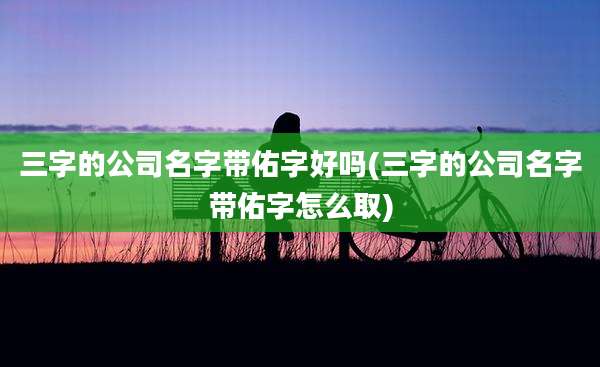 三字的公司名字带佑字好吗(三字的公司名字带佑字怎么取)