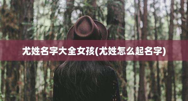 尤姓名字大全女孩(尤姓怎么起名字)