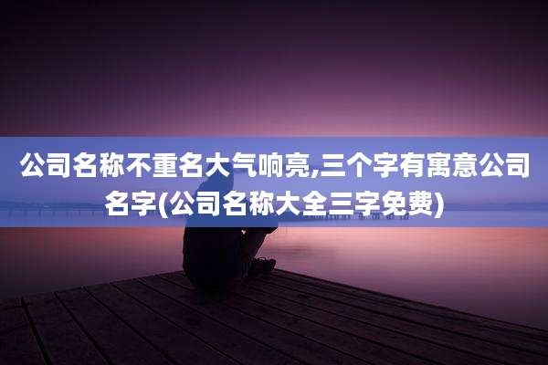 公司名称不重名大气响亮,三个字有寓意公司名字(公司名称大全三字免费)