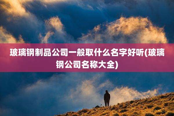玻璃钢制品公司一般取什么名字好听(玻璃钢公司名称大全)