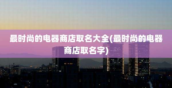 最时尚的电器商店取名大全(最时尚的电器商店取名字)
