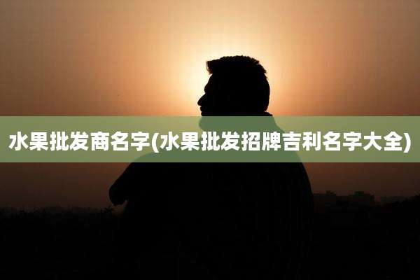 水果批发商名字(水果批发招牌吉利名字大全)