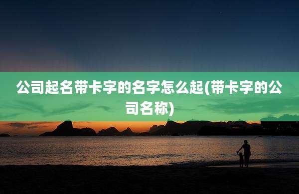 公司起名带卡字的名字怎么起(带卡字的公司名称)