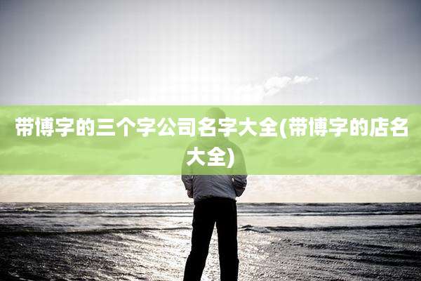 带博字的三个字公司名字大全(带博字的店名大全)