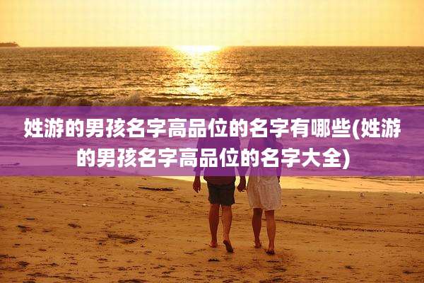 姓游的男孩名字高品位的名字有哪些(姓游的男孩名字高品位的名字大全)