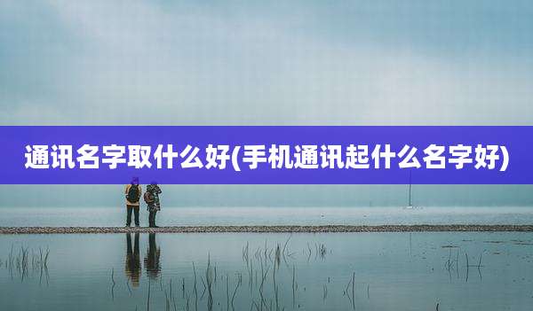 通讯名字取什么好(手机通讯起什么名字好)