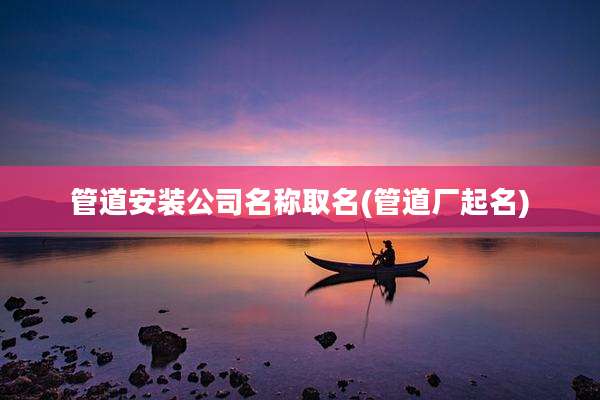 管道安装公司名称取名(管道厂起名)