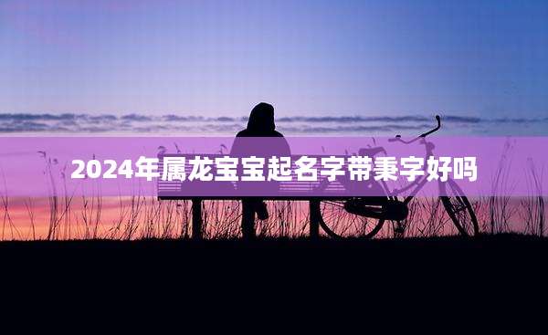 2024年属龙宝宝起名字带秉字好吗