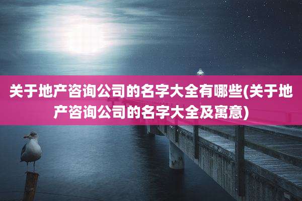 关于地产咨询公司的名字大全有哪些(关于地产咨询公司的名字大全及寓意)